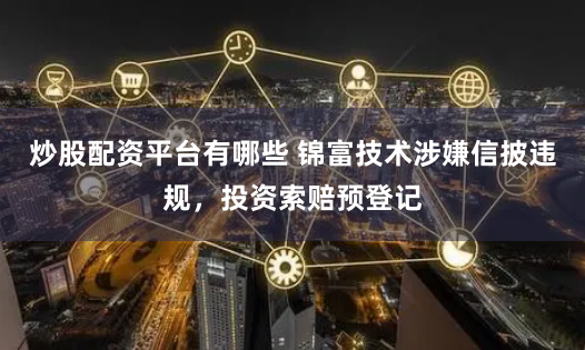 炒股配资平台有哪些 锦富技术涉嫌信披违规，投资索赔预登记