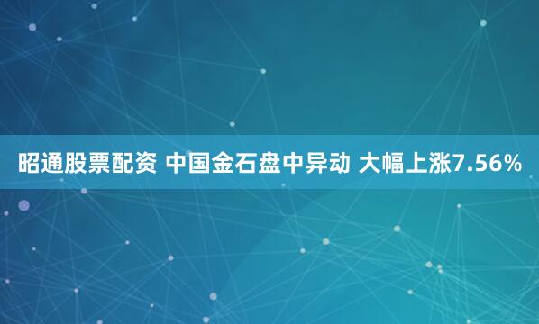 昭通股票配资 中国金石盘中异动 大幅上涨7.56%