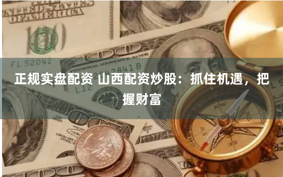 正规实盘配资 山西配资炒股：抓住机遇，把握财富