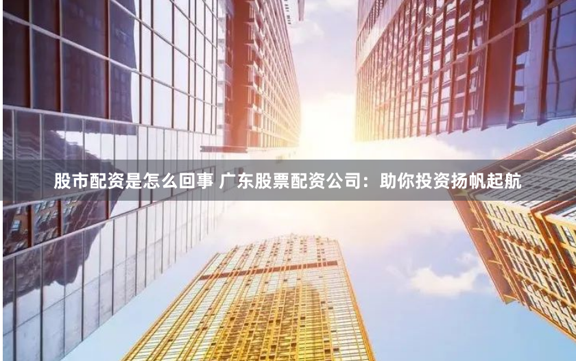 股市配资是怎么回事 广东股票配资公司：助你投资扬帆起航