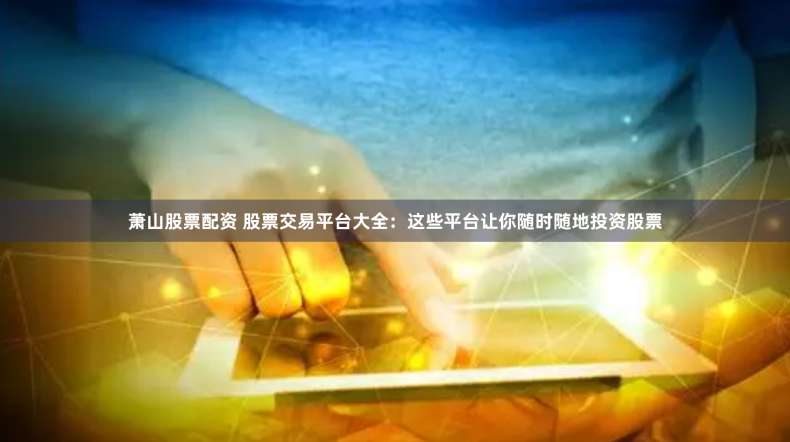 萧山股票配资 股票交易平台大全：这些平台让你随时随地投资股票