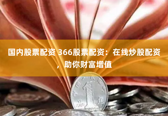 国内股票配资 366股票配资：在线炒股配资，助你财富增值
