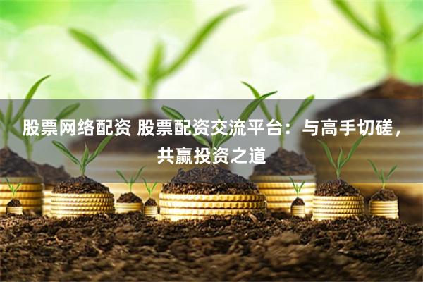 股票网络配资 股票配资交流平台：与高手切磋，共赢投资之道