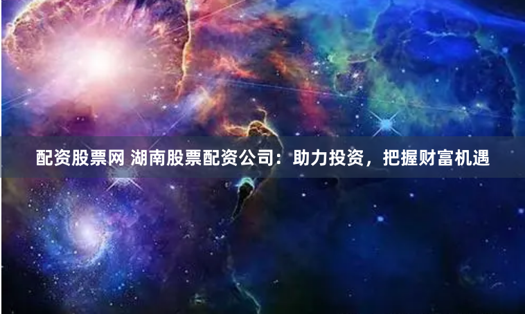 配资股票网 湖南股票配资公司：助力投资，把握财富机遇