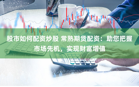 股市如何配资炒股 常熟期货配资：助您把握市场先机，实现财富增值