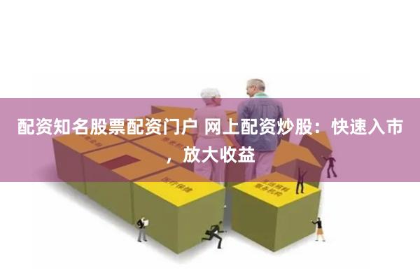 配资知名股票配资门户 网上配资炒股：快速入市，放大收益