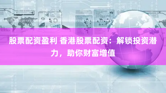 股票配资盈利 香港股票配资：解锁投资潜力，助你财富增值